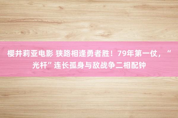 樱井莉亚电影 狭路相逢勇者胜！79年第一仗，“光杆”连长孤身与敌战争二相配钟