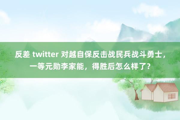 反差 twitter 对越自保反击战民兵战斗勇士，一等元勋李家能，得胜后怎么样了？