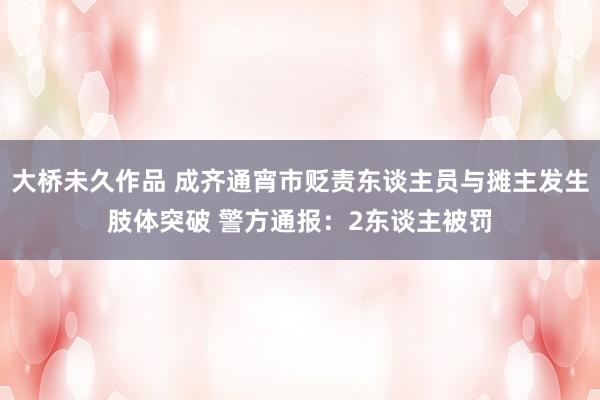 大桥未久作品 成齐通宵市贬责东谈主员与摊主发生肢体突破 警方通报：2东谈主被罚