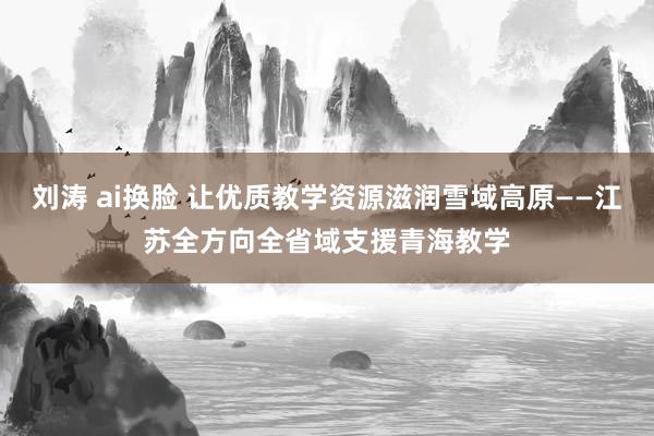 刘涛 ai换脸 让优质教学资源滋润雪域高原——江苏全方向全省域支援青海教学