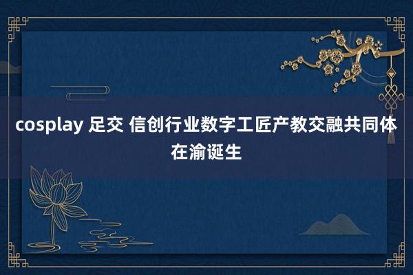 cosplay 足交 信创行业数字工匠产教交融共同体在渝诞生
