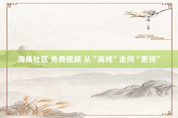 海角社区 免费视频 从“高纯”走向“更纯”