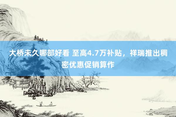 大桥未久哪部好看 至高4.7万补贴，祥瑞推出稠密优惠促销算作