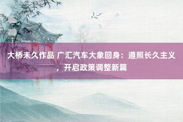 大桥未久作品 广汇汽车大象回身：遵照长久主义，开启政策调整新篇