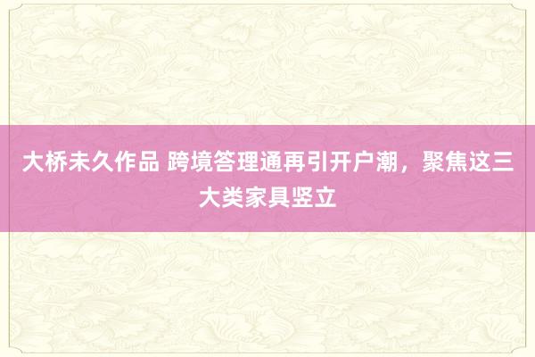 大桥未久作品 跨境答理通再引开户潮，聚焦这三大类家具竖立
