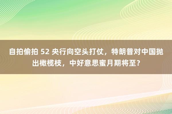 自拍偷拍 52 央行向空头打仗，特朗普对中国抛出橄榄枝，中好意思蜜月期将至？