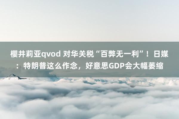 樱井莉亚qvod 对华关税“百弊无一利”！日媒：特朗普这么作念，好意思GDP会大幅萎缩