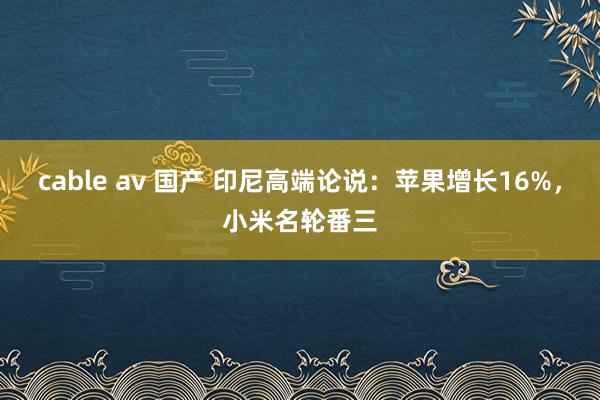 cable av 国产 印尼高端论说：苹果增长16%，小米名轮番三