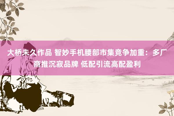 大桥未久作品 智妙手机腰部市集竞争加重：多厂商推沉寂品牌 低配引流高配盈利