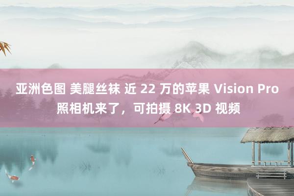 亚洲色图 美腿丝袜 近 22 万的苹果 Vision Pro 照相机来了，可拍摄 8K 3D 视频