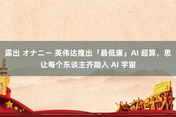 露出 オナニー 英伟达推出「最低廉」AI 超算，思让每个东谈主齐踏入 AI 宇宙