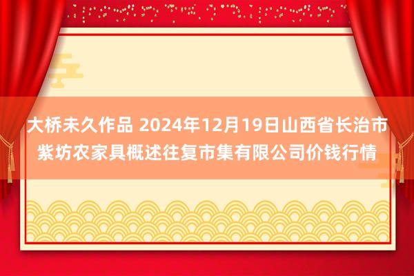 大桥未久作品 2024年12月19日山西省长治市紫坊农家具概述往复市集有限公司价钱行情