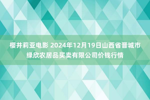 樱井莉亚电影 2024年12月19日山西省晋城市绿欣农居品买卖有限公司价钱行情