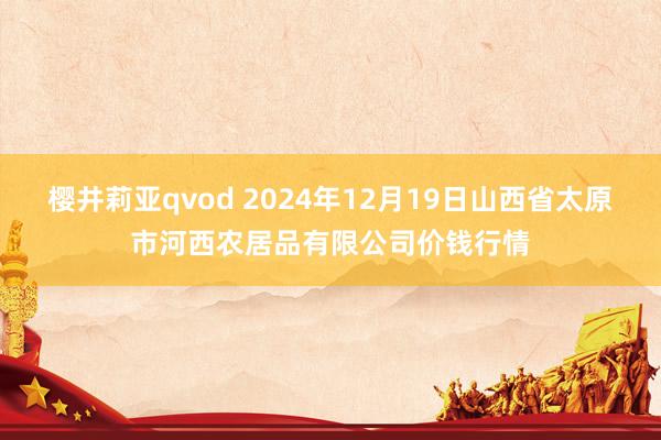 樱井莉亚qvod 2024年12月19日山西省太原市河西农居品有限公司价钱行情