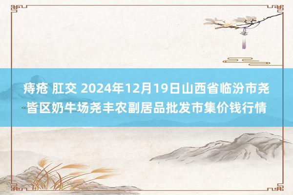 痔疮 肛交 2024年12月19日山西省临汾市尧皆区奶牛场尧丰农副居品批发市集价钱行情