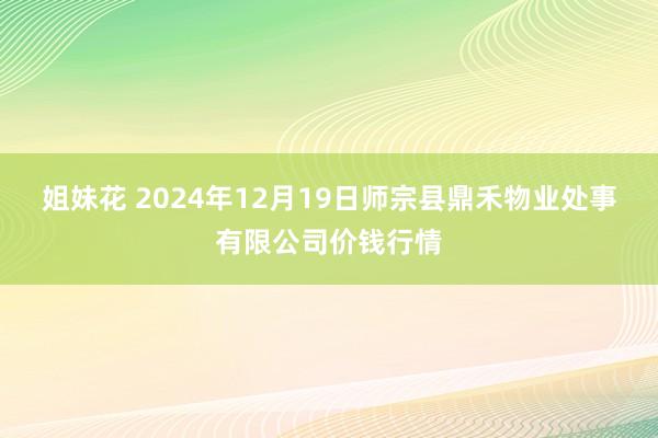 姐妹花 2024年12月19日师宗县鼎禾物业处事有限公司价钱行情