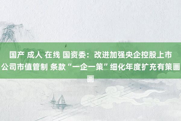 国产 成人 在线 国资委：改进加强央企控股上市公司市值管制 条款“一企一策”细化年度扩充有策画