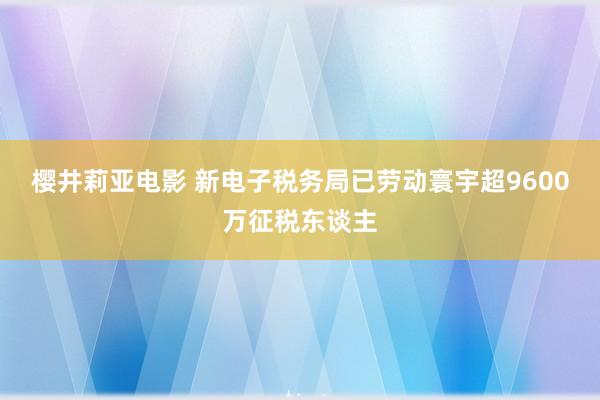 樱井莉亚电影 新电子税务局已劳动寰宇超9600万征税东谈主