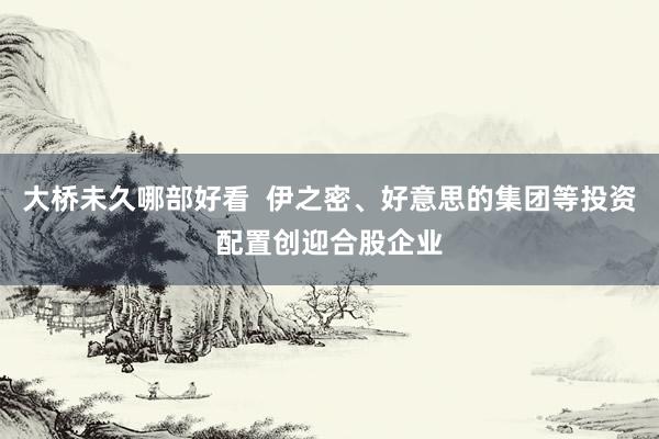大桥未久哪部好看  伊之密、好意思的集团等投资配置创迎合股企业