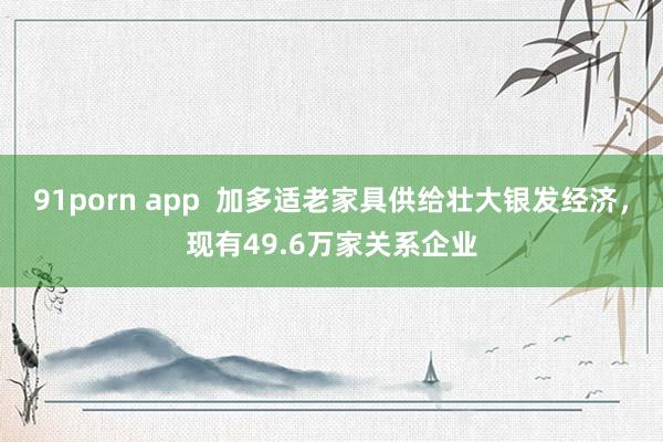 91porn app  加多适老家具供给壮大银发经济，现有49.6万家关系企业