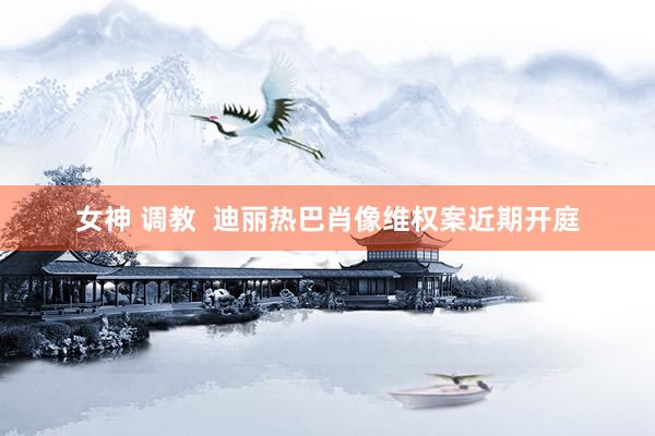 女神 调教  迪丽热巴肖像维权案近期开庭