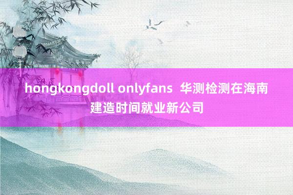 hongkongdoll onlyfans  华测检测在海南建造时间就业新公司