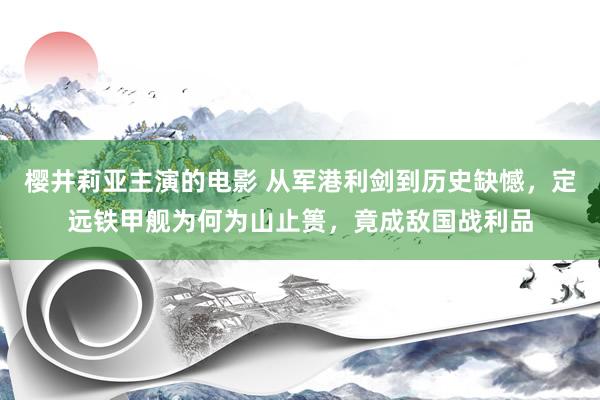 樱井莉亚主演的电影 从军港利剑到历史缺憾，定远铁甲舰为何为山止篑，竟成敌国战利品