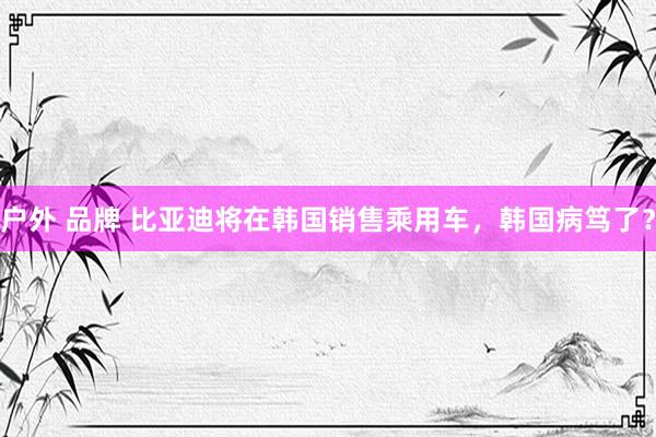 户外 品牌 比亚迪将在韩国销售乘用车，韩国病笃了？