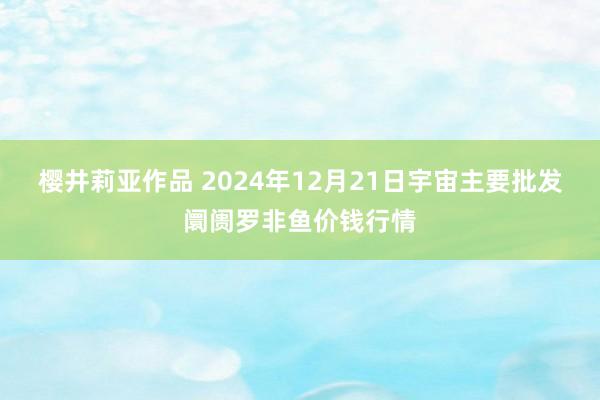 樱井莉亚作品 2024年12月21日宇宙主要批发阛阓罗非鱼价钱行情