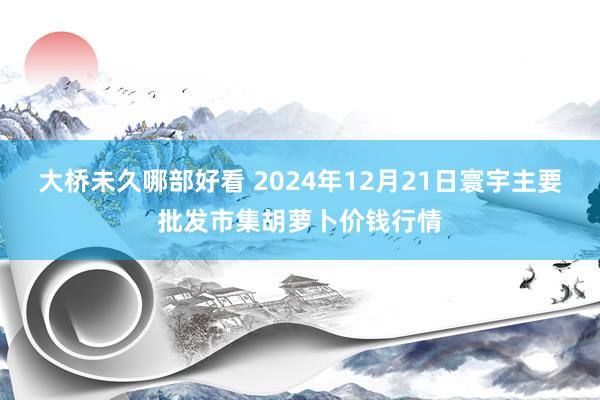 大桥未久哪部好看 2024年12月21日寰宇主要批发市集胡萝卜价钱行情