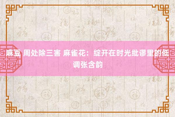 麻豆 周处除三害 麻雀花：绽开在时光纰谬里的低调张含韵