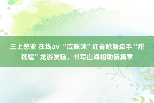 三上悠亚 在线av “咸咪咪”红膏呛蟹牵手“甜糯糯”龙游发糕，书写山海相助新篇章