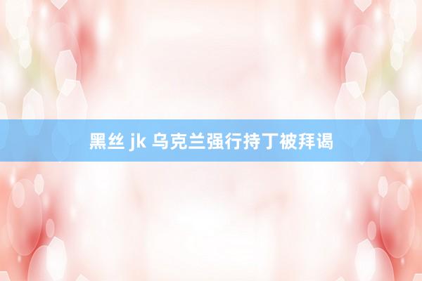 黑丝 jk 乌克兰强行持丁被拜谒