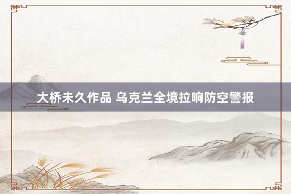 大桥未久作品 乌克兰全境拉响防空警报
