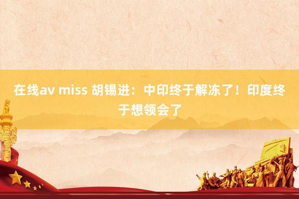 在线av miss 胡锡进：中印终于解冻了！印度终于想领会了