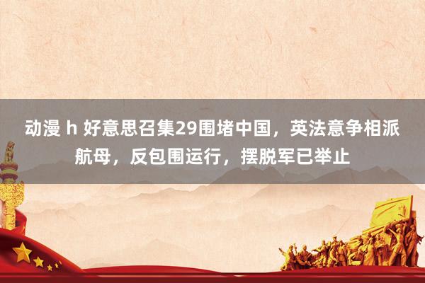 动漫 h 好意思召集29围堵中国，英法意争相派航母，反包围运行，摆脱军已举止