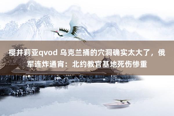 樱井莉亚qvod 乌克兰捅的穴洞确实太大了，俄军连炸通宵：北约教官基地死伤惨重