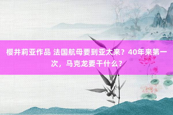 樱井莉亚作品 法国航母要到亚太来？40年来第一次，马克龙要干什么？