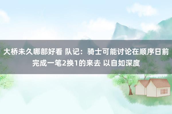 大桥未久哪部好看 队记：骑士可能讨论在顺序日前完成一笔2换1的来去 以自如深度