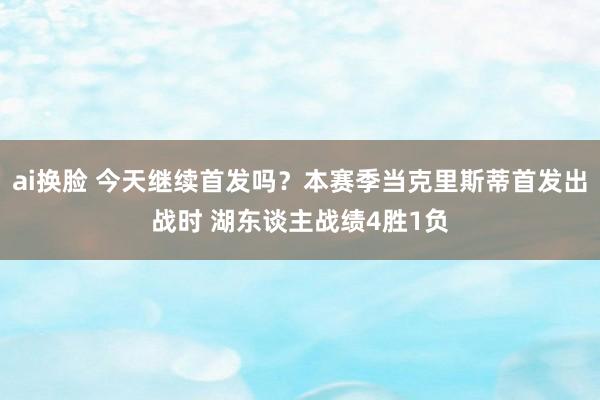 ai换脸 今天继续首发吗？本赛季当克里斯蒂首发出战时 湖东谈主战绩4胜1负