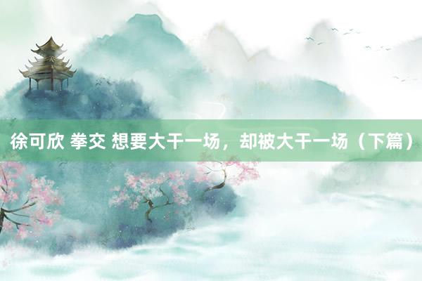 徐可欣 拳交 想要大干一场，却被大干一场（下篇）