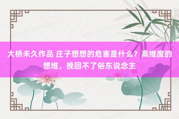 大桥未久作品 庄子想想的危害是什么？高维度的想维，挽回不了俗东说念主