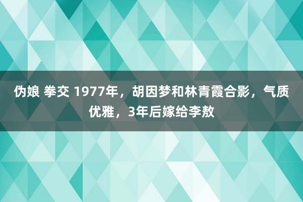 伪娘 拳交 1977年，胡因梦和林青霞合影，气质优雅，3年后嫁给李敖
