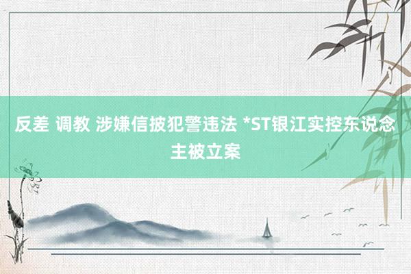 反差 调教 涉嫌信披犯警违法 *ST银江实控东说念主被立案