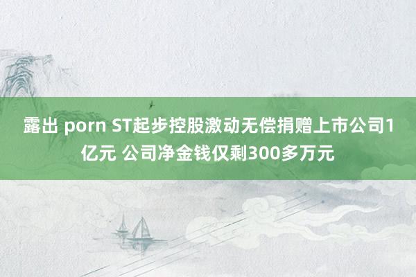 露出 porn ST起步控股激动无偿捐赠上市公司1亿元 公司净金钱仅剩300多万元