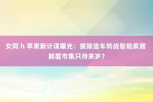 女同 h 苹果新计谋曝光：拔除造车转战智能家居 颠覆市集只待来岁？