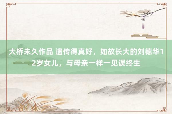 大桥未久作品 遗传得真好，如故长大的刘德华12岁女儿，与母亲一样一见误终生