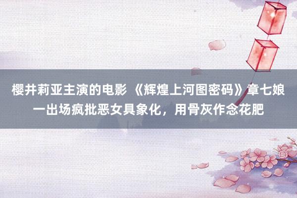 樱井莉亚主演的电影 《辉煌上河图密码》章七娘一出场疯批恶女具象化，用骨灰作念花肥