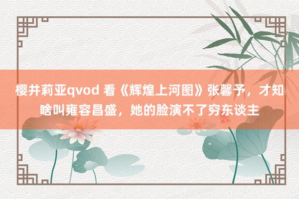 樱井莉亚qvod 看《辉煌上河图》张馨予，才知啥叫雍容昌盛，她的脸演不了穷东谈主