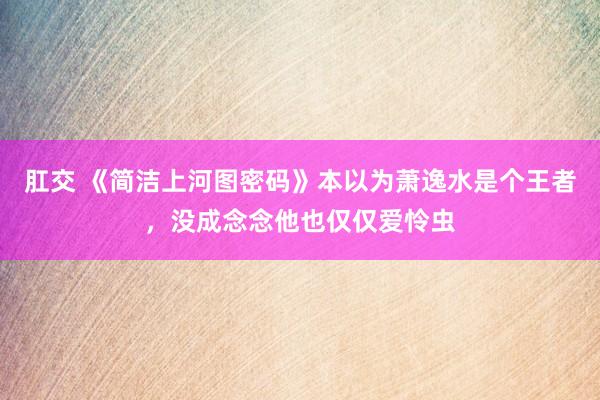 肛交 《简洁上河图密码》本以为萧逸水是个王者，没成念念他也仅仅爱怜虫